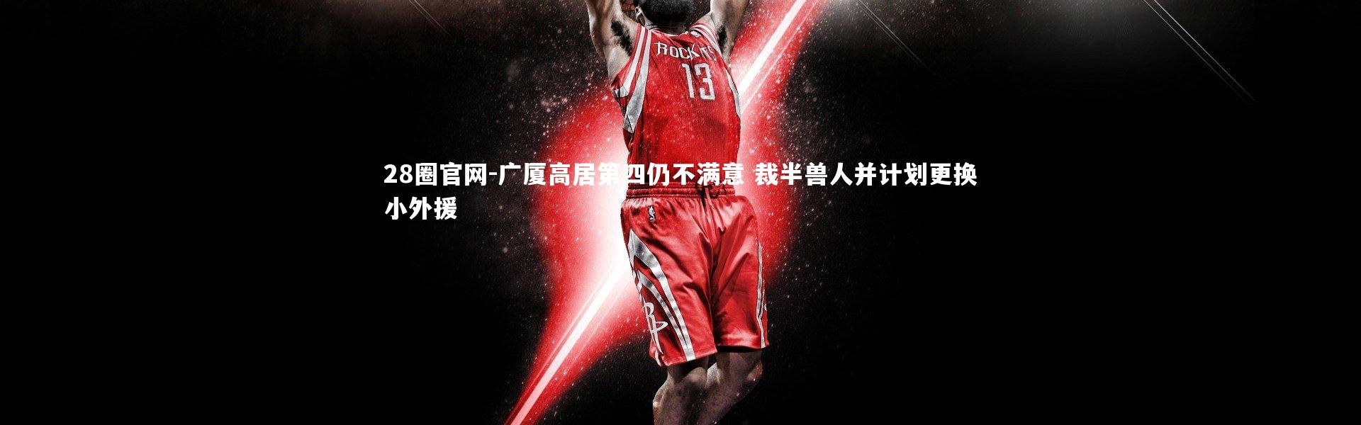 28圈官网-广厦高居第四仍不满意 裁半兽人并计划更换小外援