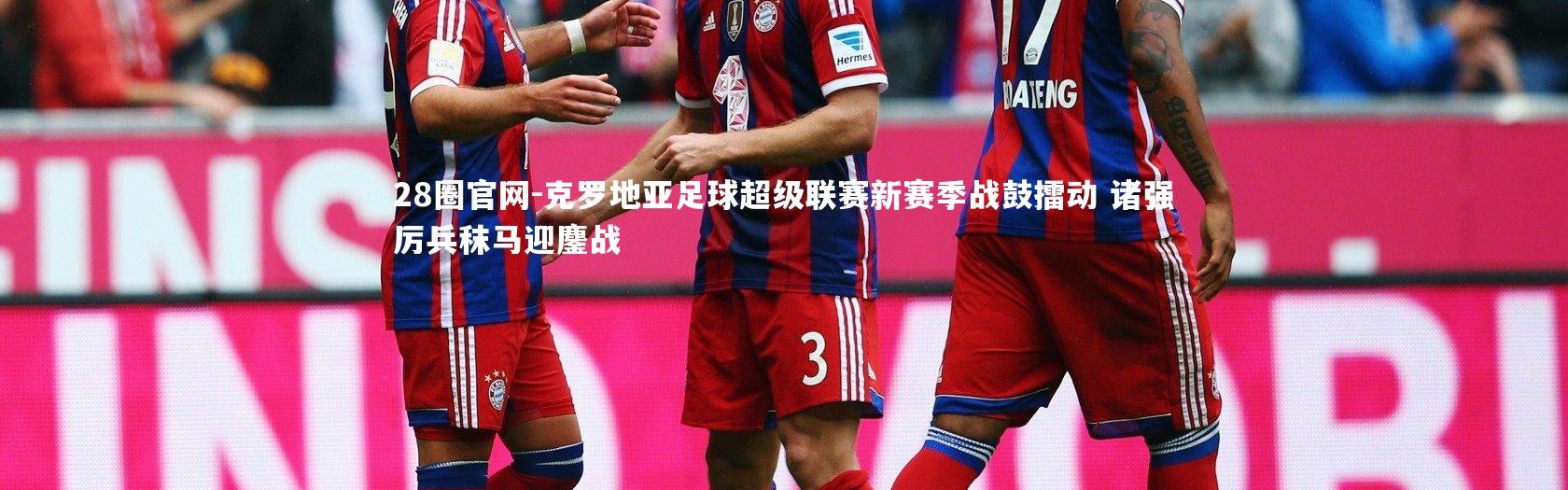 28圈官网-克罗地亚足球超级联赛新赛季战鼓擂动 诸强厉兵秣马迎鏖战