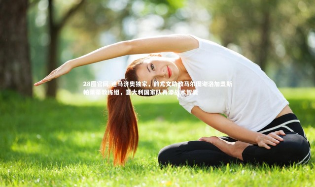 28圈官网-迪马济奥独家，前尤文助教马尔图谢洛加盟斯帕莱蒂教练组，意大利国家队再添战术智囊