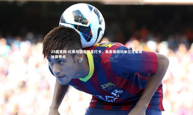 28圈官网-红黑风情引明星打卡，吴彦祖探访米兰之家成体育焦点
