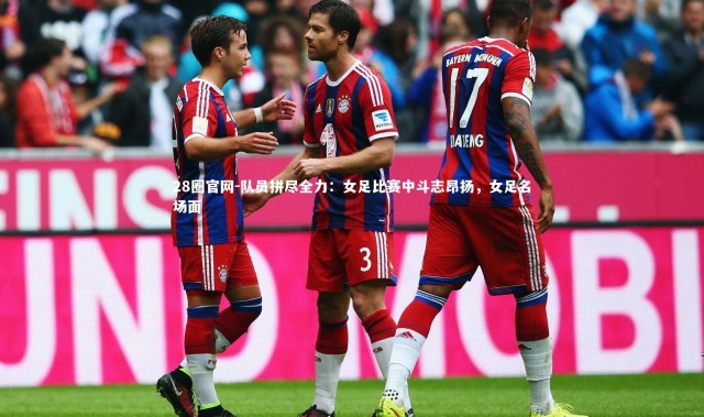 28圈官网-队员拼尽全力：女足比赛中斗志昂扬，女足名场面