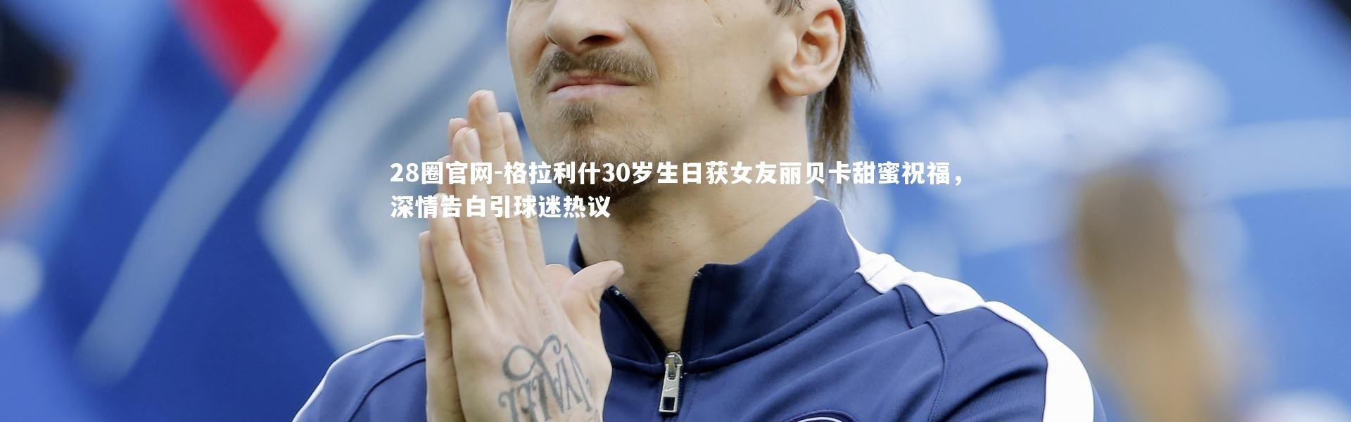 28圈官网-格拉利什30岁生日获女友丽贝卡甜蜜祝福，深情告白引球迷热议