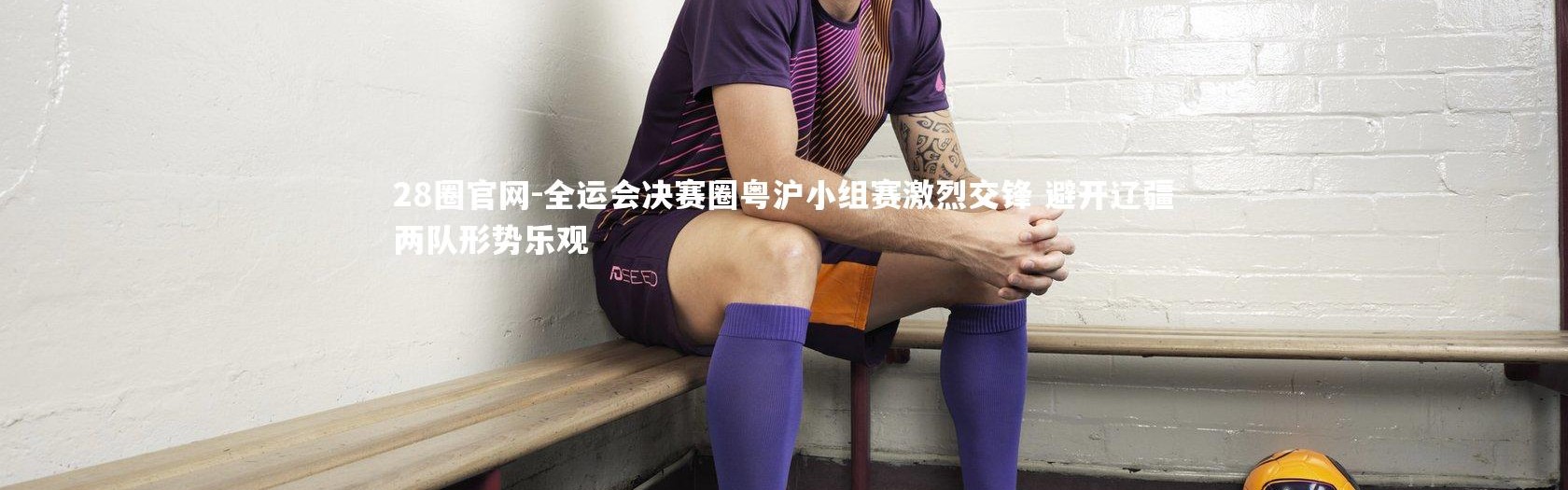 28圈官网-全运会决赛圈粤沪小组赛激烈交锋 避开辽疆两队形势乐观