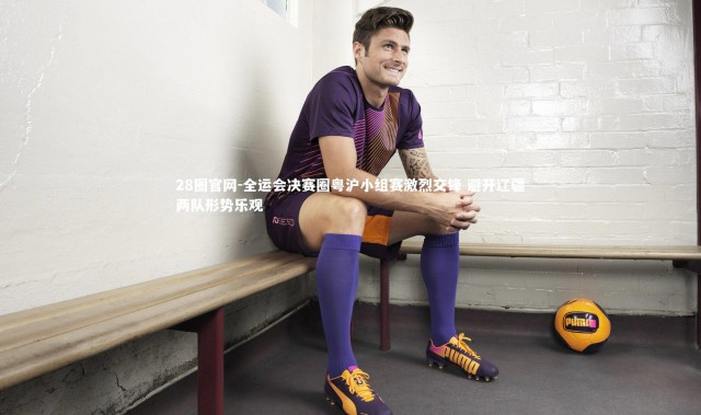 28圈官网-全运会决赛圈粤沪小组赛激烈交锋 避开辽疆两队形势乐观