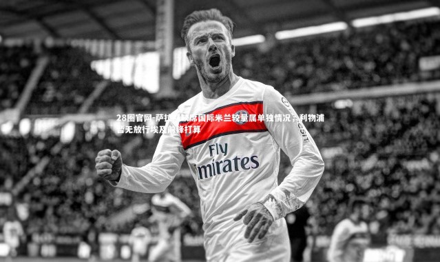 28圈官网-萨拉赫缺席国际米兰较量属单独情况，利物浦暂无放行埃及前锋打算