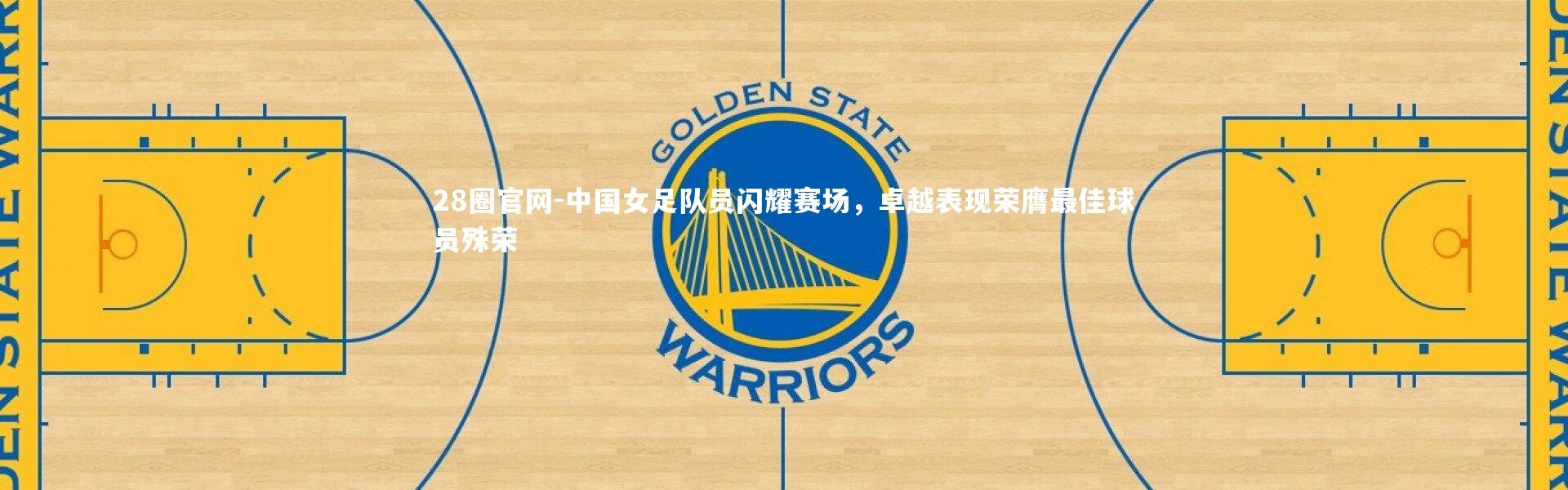 28圈官网-中国女足队员闪耀赛场，卓越表现荣膺最佳球员殊荣