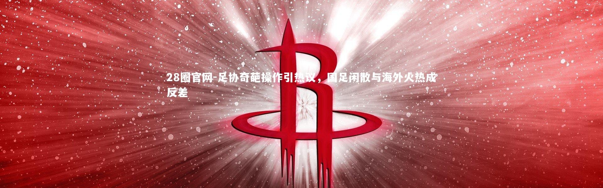 28圈官网-足协奇葩操作引热议，国足闲散与海外火热成反差