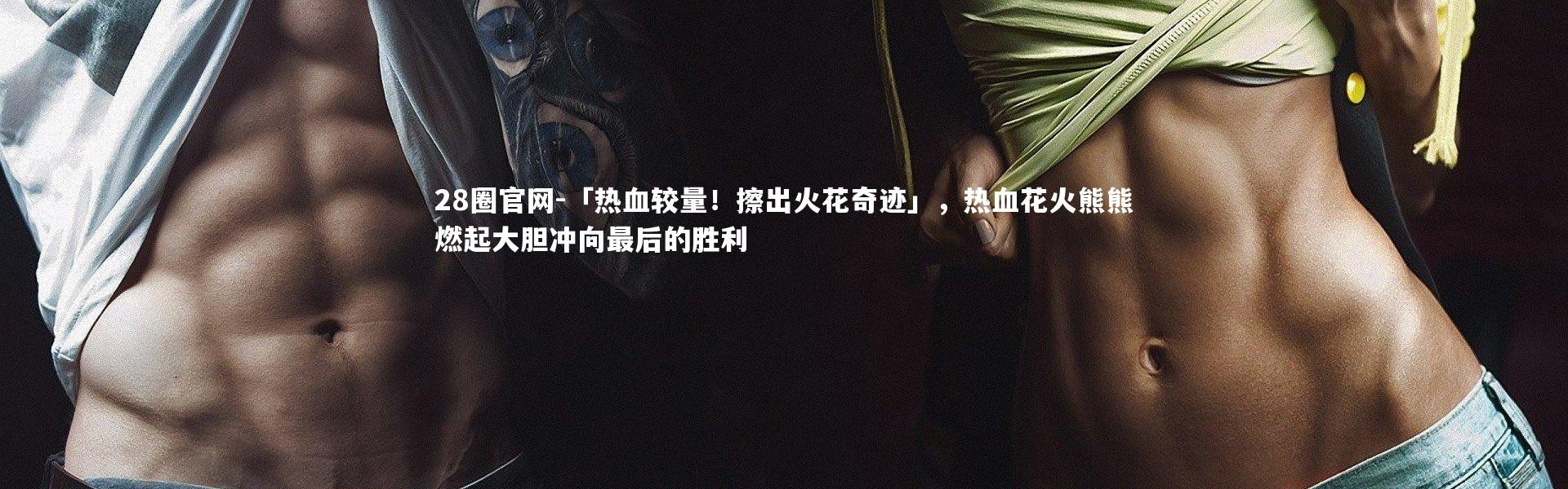 28圈官网-「热血较量！擦出火花奇迹」，热血花火熊熊燃起大胆冲向最后的胜利