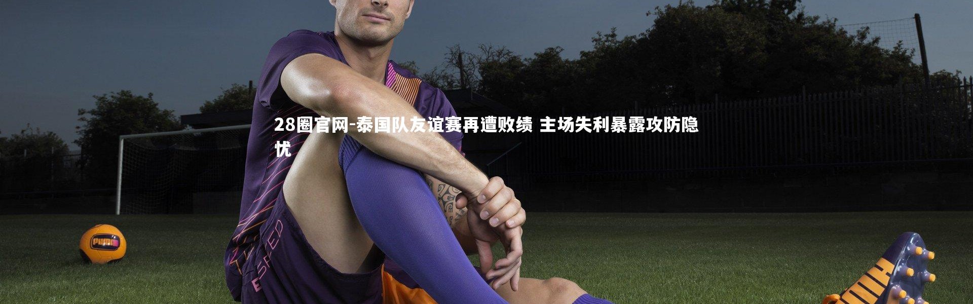 28圈官网-泰国队友谊赛再遭败绩 主场失利暴露攻防隐忧
