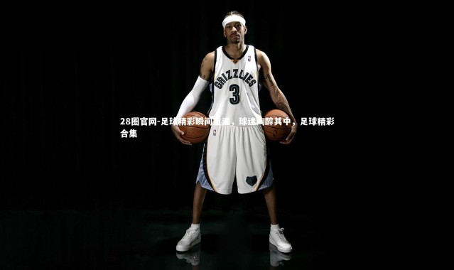 28圈官网-足球精彩瞬间重温，球迷陶醉其中，足球精彩合集