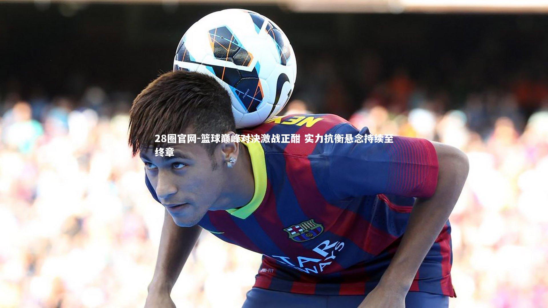 篮球巅峰对决激战正酣 实力抗衡悬念持续至终章